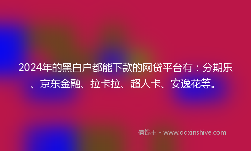 2024年的黑白户都能下款的网贷平台有：分期乐、京东金融、拉卡拉、超人卡、安逸花等。