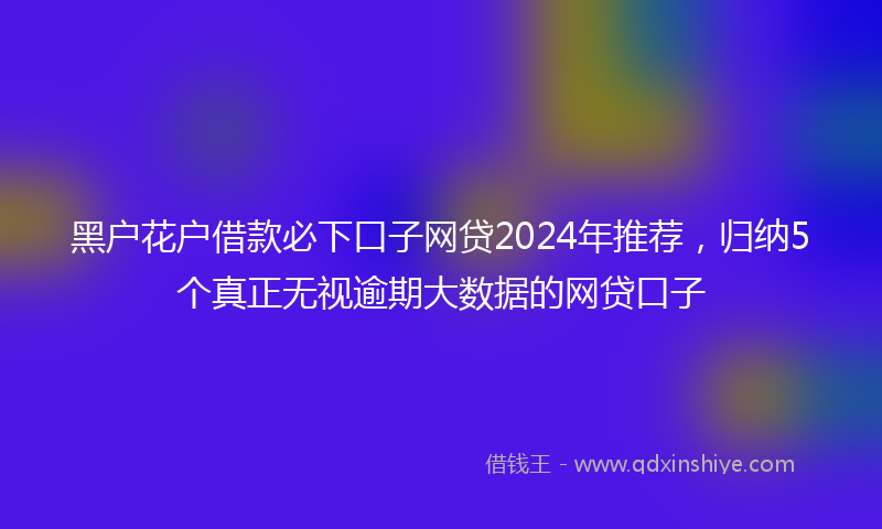 黑户花户借款必下口子网贷2024年推荐，归纳5个真正无视逾期大数据的网贷口子
