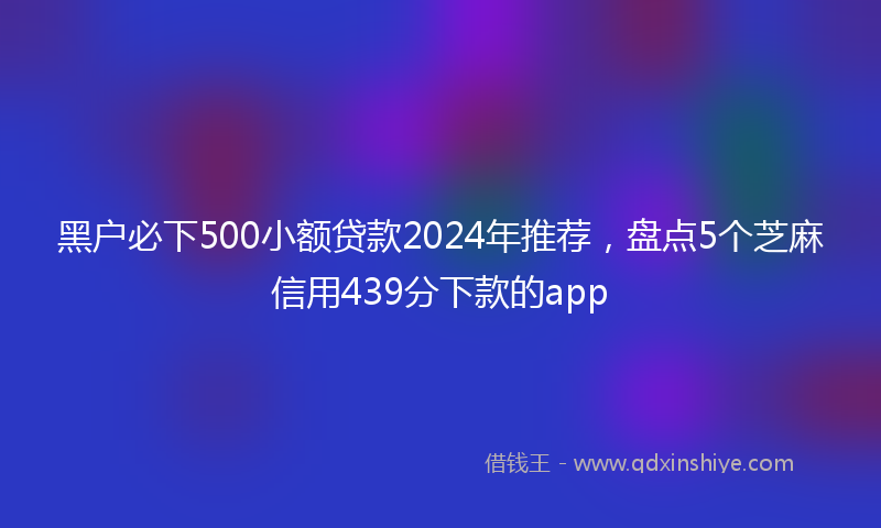 黑户必下500小额贷款2024年推荐，盘点5个芝麻信用439分下款的app