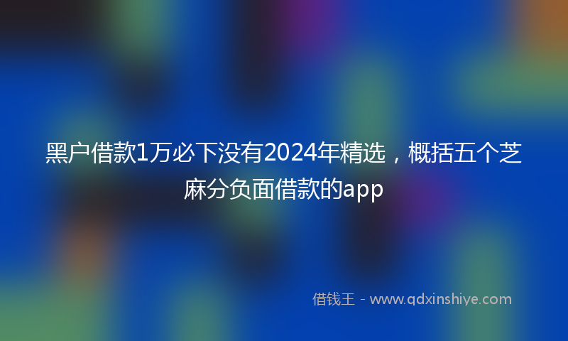 黑户借款1万必下没有2024年精选，概括五个芝麻分负面借款的app