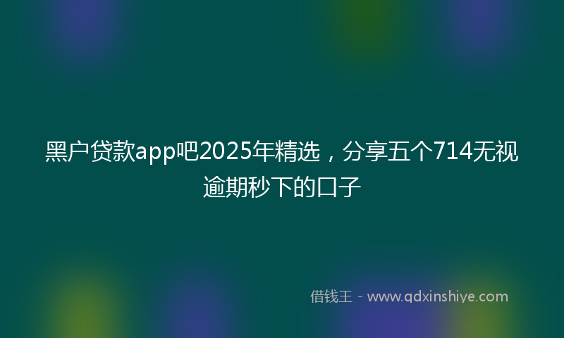 黑户贷款app吧2025年精选，分享五个714无视逾期秒下的口子