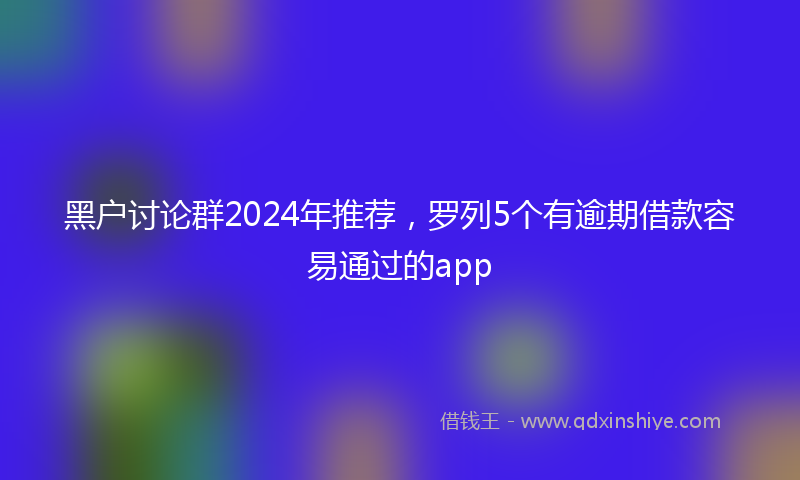 黑户讨论群2024年推荐，罗列5个有逾期借款容易通过的app