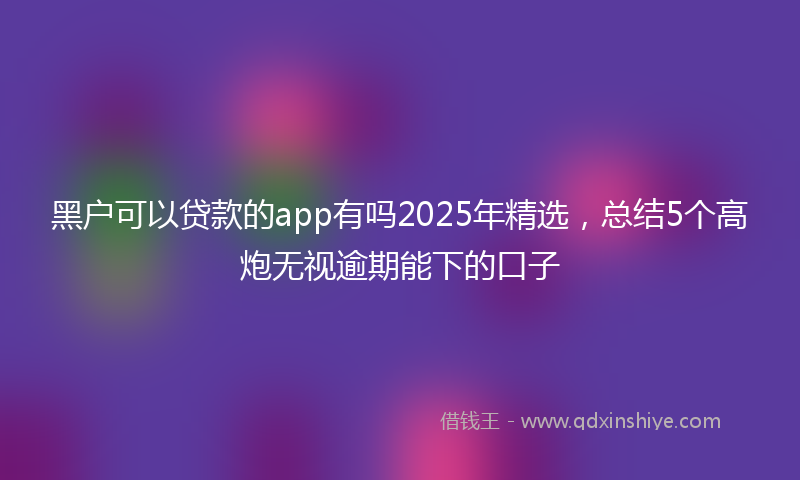 黑户可以贷款的app有吗2025年精选，总结5个高炮无视逾期能下的口子
