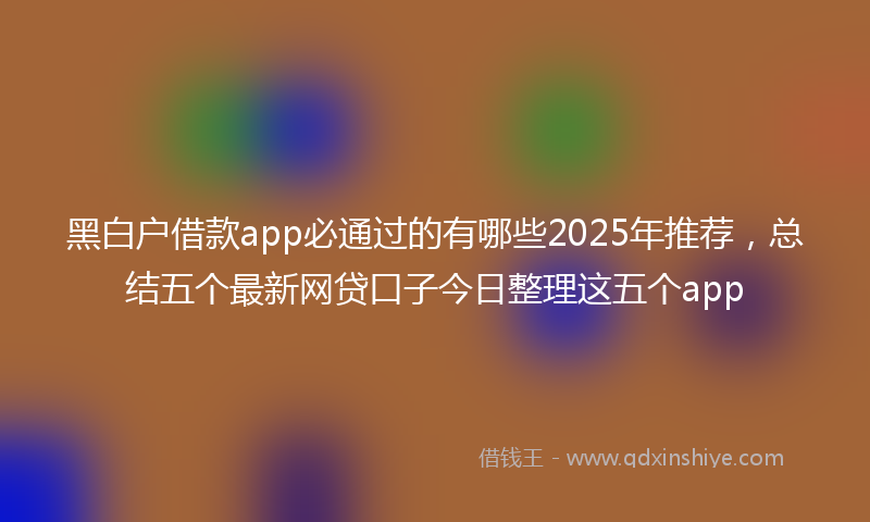 黑白户借款app必通过的有哪些2025年推荐，总结五个最新网贷口子今日整理这五个app
