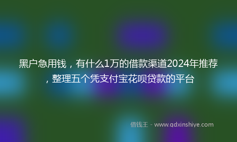 黑户急用钱，有什么1万的借款渠道2024年推荐，整理五个凭支付宝花呗贷款的平台