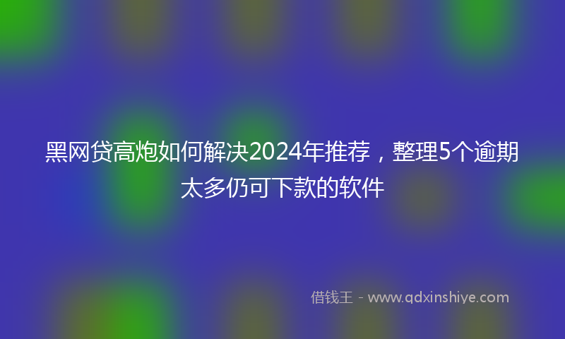 黑网贷高炮如何解决2024年推荐，整理5个逾期太多仍可下款的软件