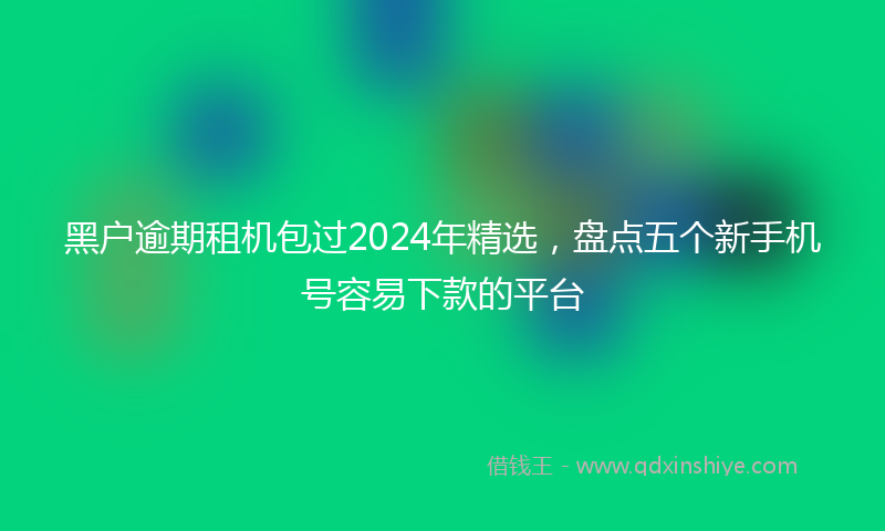 黑户逾期租机包过2024年精选，盘点五个新手机号容易下款的平台