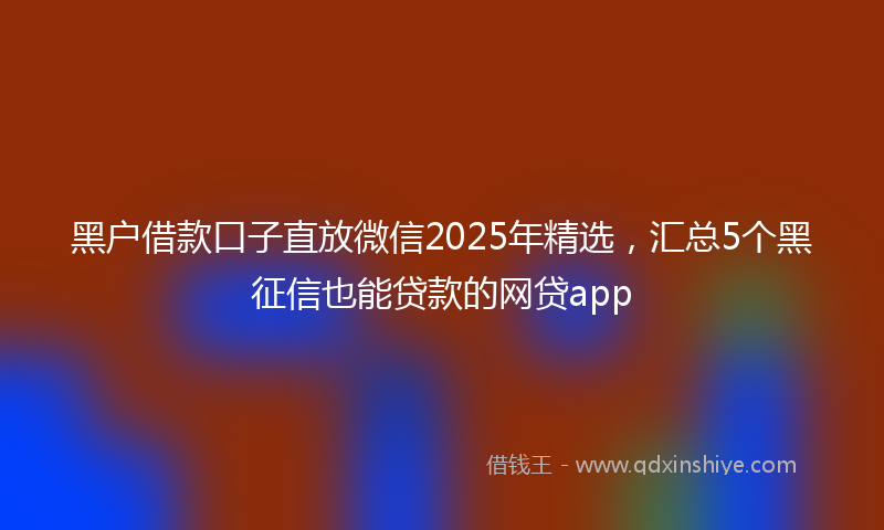 黑户借款口子直放微信2025年精选，汇总5个黑征信也能贷款的网贷app