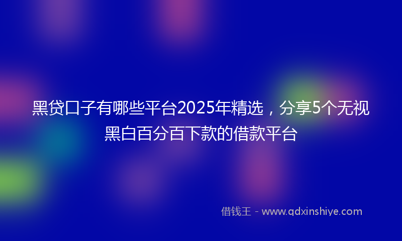 黑贷口子有哪些平台2025年精选，分享5个无视黑白百分百下款的借款平台
