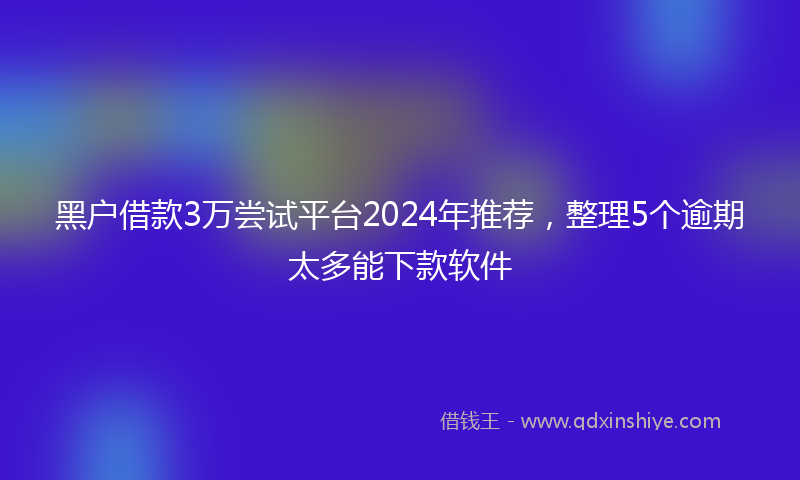 黑户借款3万尝试平台2024年推荐，整理5个逾期太多能下款软件