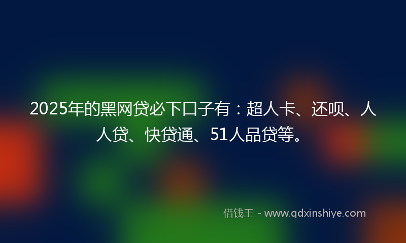 2025年的黑网贷必下口子有：超人卡、还呗、人人贷、快贷通、51人品贷等。