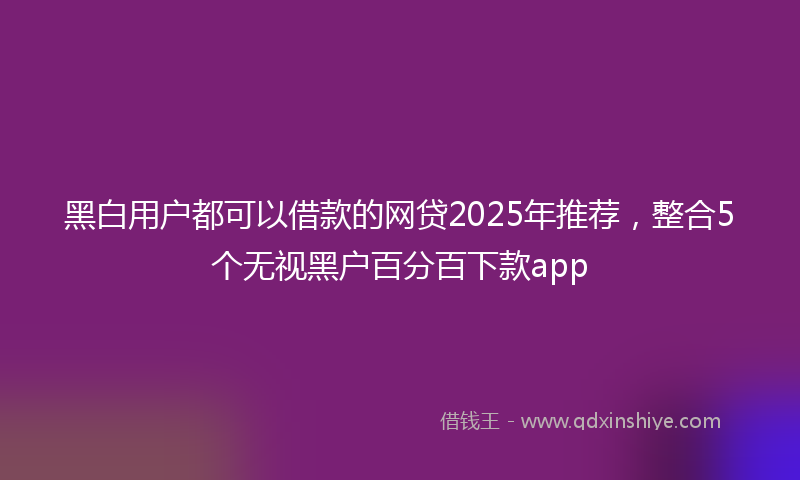 黑白用户都可以借款的网贷2025年推荐，整合5个无视黑户百分百下款app