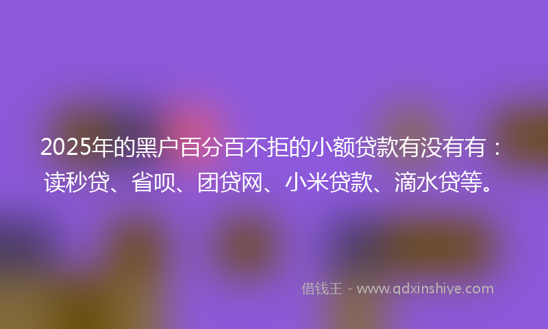 2025年的黑户百分百不拒的小额贷款有没有有：读秒贷、省呗、团贷网、小米贷款、滴水贷等。