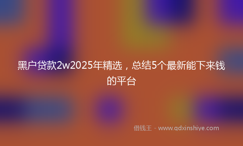 黑户贷款2w2025年精选，总结5个最新能下来钱的平台