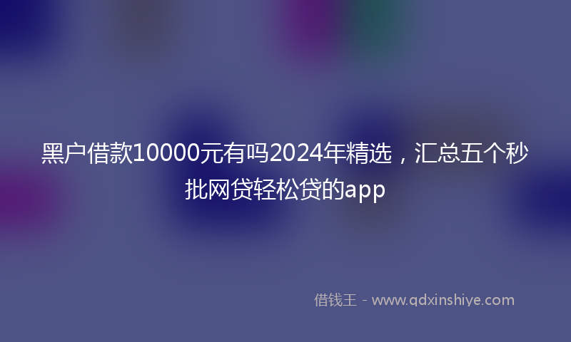 黑户借款10000元有吗2024年精选，汇总五个秒批网贷轻松贷的app