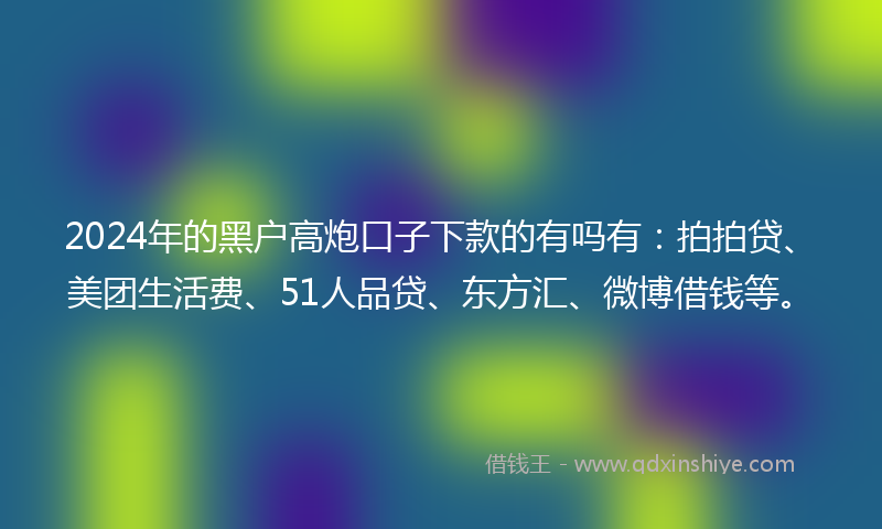 2024年的黑户高炮口子下款的有吗有：拍拍贷、美团生活费、51人品贷、东方汇、微博借钱等。