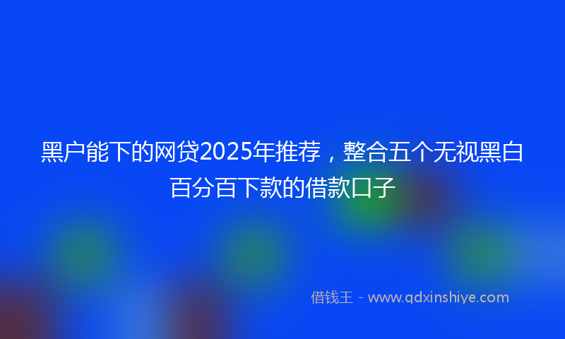 黑户能下的网贷2025年推荐，整合五个无视黑白百分百下款的借款口子