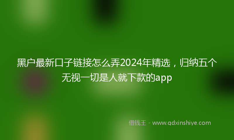 黑户最新口子链接怎么弄2024年精选，归纳五个无视一切是人就下款的app