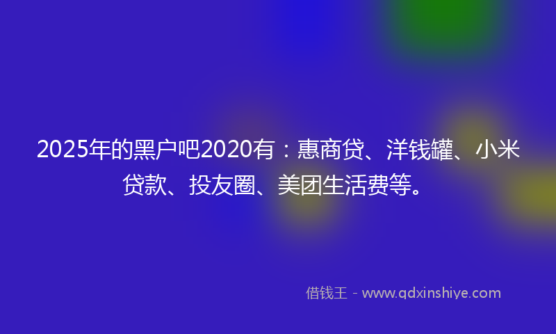 2025年的黑户吧2020有：惠商贷、洋钱罐、小米贷款、投友圈、美团生活费等。