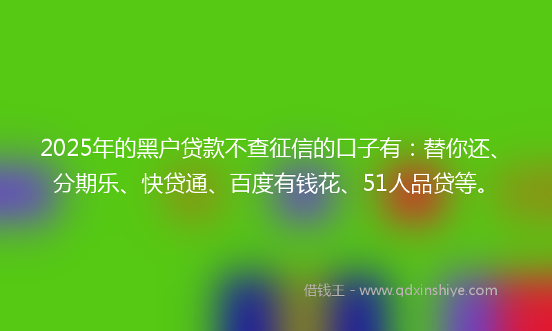 2025年的黑户贷款不查征信的口子有：替你还、分期乐、快贷通、百度有钱花、51人品贷等。