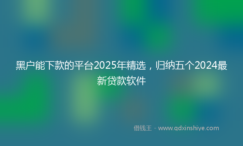 黑户能下款的平台2025年精选，归纳五个2024最新贷款软件