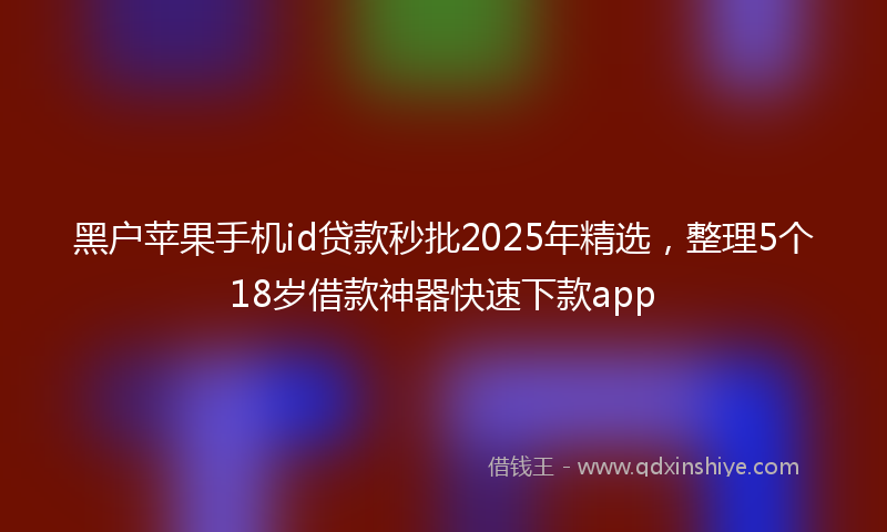 黑户苹果手机id贷款秒批2025年精选，整理5个18岁借款神器快速下款app
