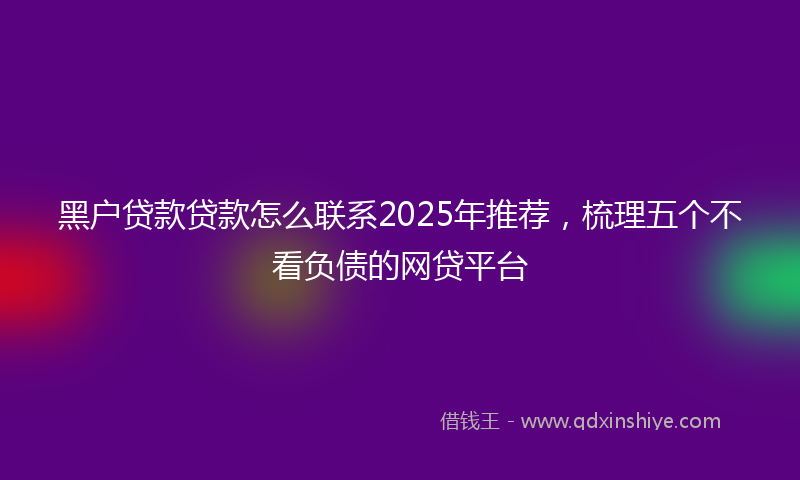 黑户贷款贷款怎么联系2025年推荐，梳理五个不看负债的网贷平台