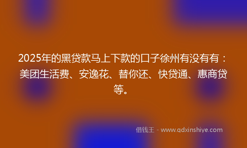 2025年的黑贷款马上下款的口子徐州有没有有：美团生活费、安逸花、替你还、快贷通、惠商贷等。