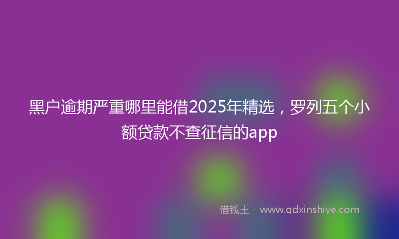 黑户逾期严重哪里能借2025年精选，罗列五个小额贷款不查征信的app