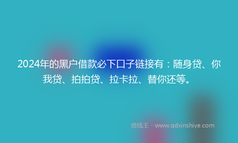 2024年的黑户借款必下口子链接有：随身贷、你我贷、拍拍贷、拉卡拉、替你还等。