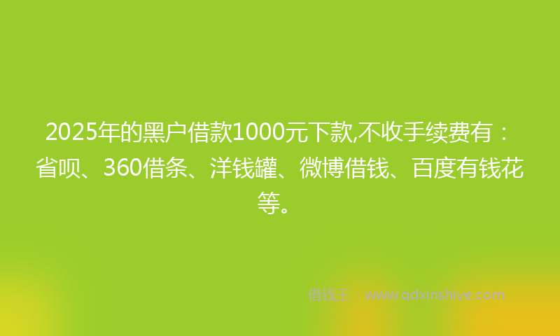 2025年的黑户借款1000元下款,不收手续费有：省呗、360借条、洋钱罐、微博借钱、百度有钱花等。