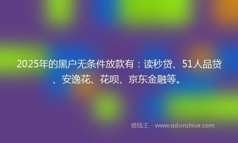 2025年的黑户无条件放款有：读秒贷、51人品贷、安逸花、花呗、京东金融等。