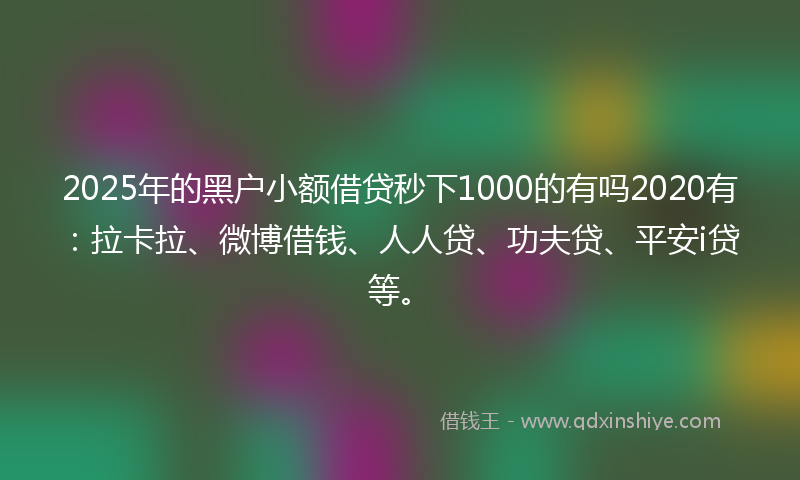 2025年的黑户小额借贷秒下1000的有吗2020有：拉卡拉、微博借钱、人人贷、功夫贷、平安i贷等。