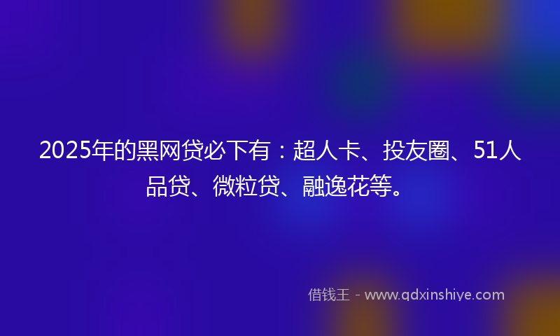 2025年的黑网贷必下有：超人卡、投友圈、51人品贷、微粒贷、融逸花等。