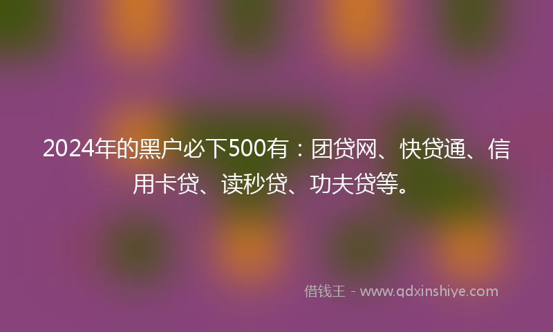 2024年的黑户必下500有：团贷网、快贷通、信用卡贷、读秒贷、功夫贷等。