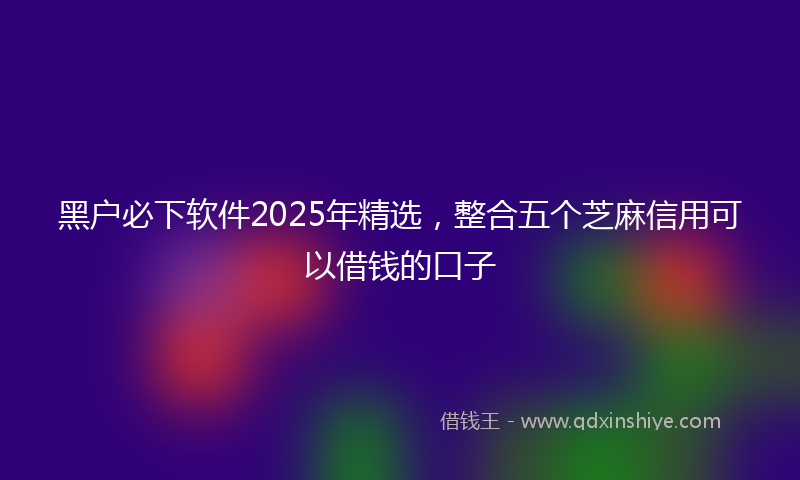 黑户必下软件2025年精选，整合五个芝麻信用可以借钱的口子