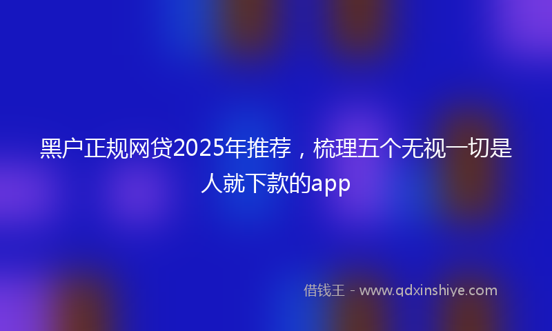 黑户正规网贷2025年推荐，梳理五个无视一切是人就下款的app