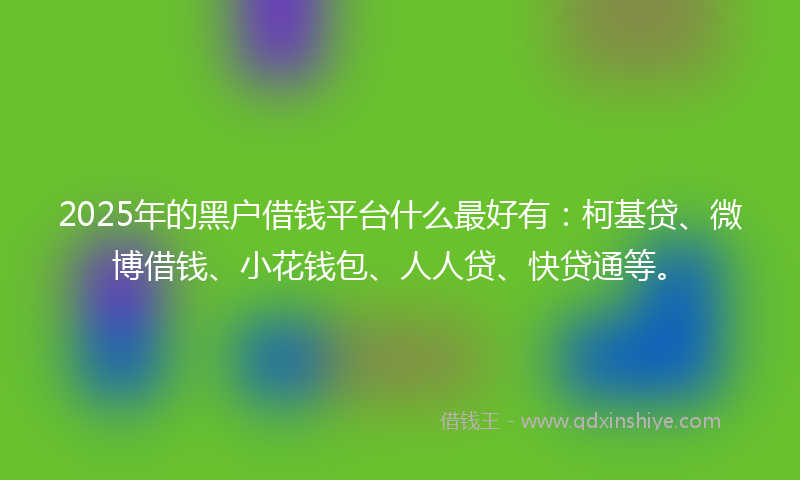 2025年的黑户借钱平台什么最好有：柯基贷、微博借钱、小花钱包、人人贷、快贷通等。