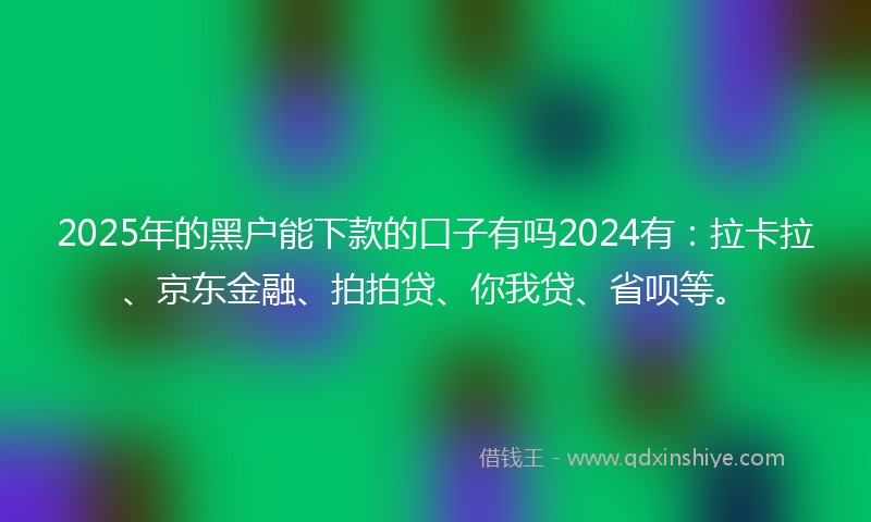 2025年的黑户能下款的口子有吗2024有：拉卡拉、京东金融、拍拍贷、你我贷、省呗等。