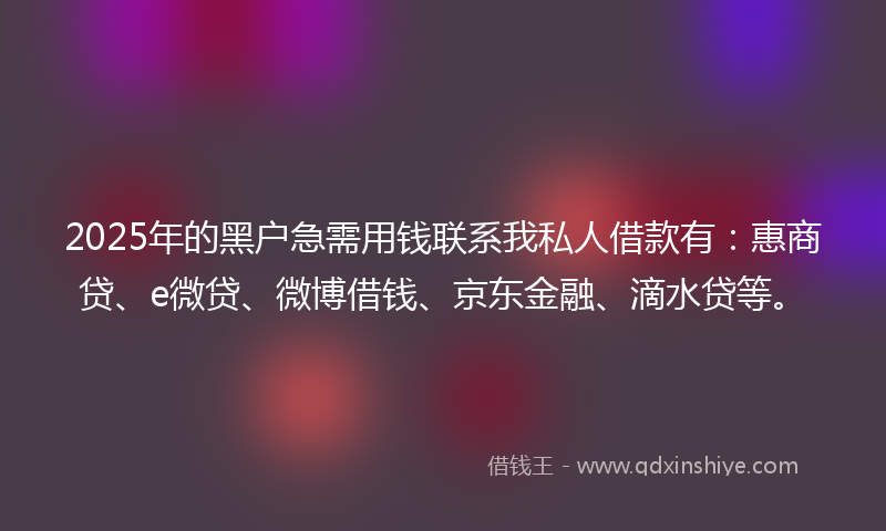 2025年的黑户急需用钱联系我私人借款有：惠商贷、e微贷、微博借钱、京东金融、滴水贷等。