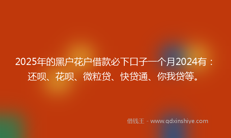 2025年的黑户花户借款必下口子一个月2024有：还呗、花呗、微粒贷、快贷通、你我贷等。