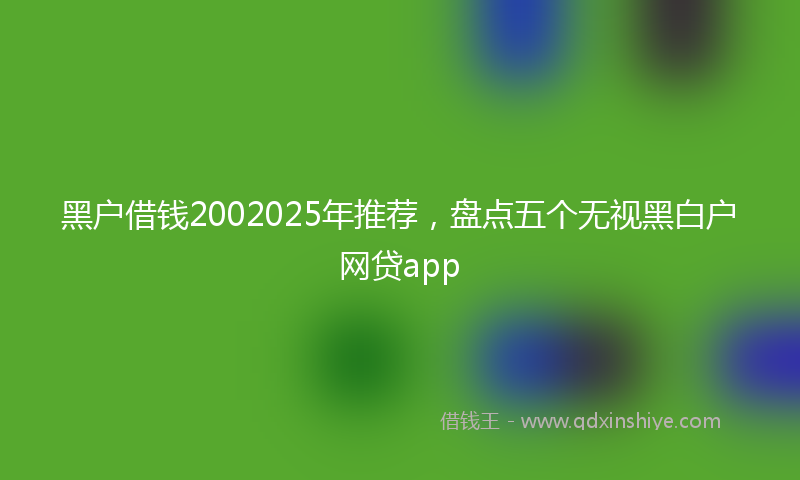 黑户借钱2002025年推荐，盘点五个无视黑白户网贷app