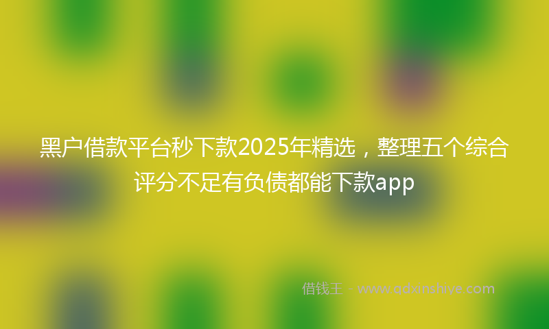 黑户借款平台秒下款2025年精选，整理五个综合评分不足有负债都能下款app