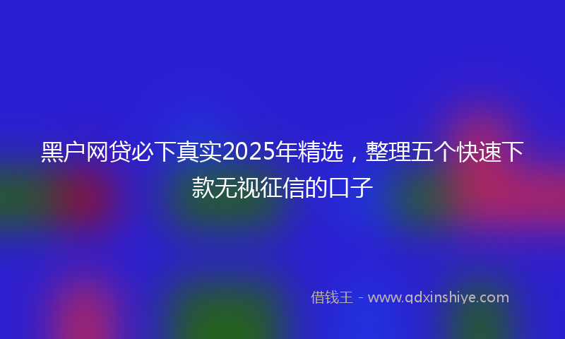 黑户网贷必下真实2025年精选，整理五个快速下款无视征信的口子