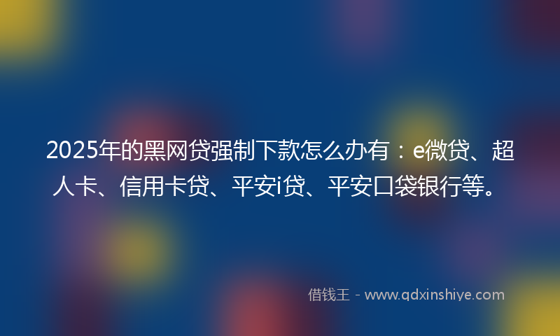 2025年的黑网贷强制下款怎么办有：e微贷、超人卡、信用卡贷、平安i贷、平安口袋银行等。