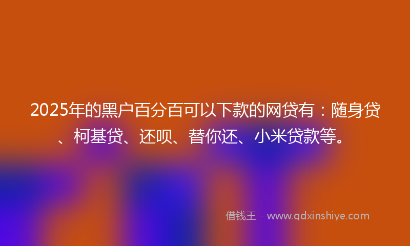 2025年的黑户百分百可以下款的网贷有：随身贷、柯基贷、还呗、替你还、小米贷款等。