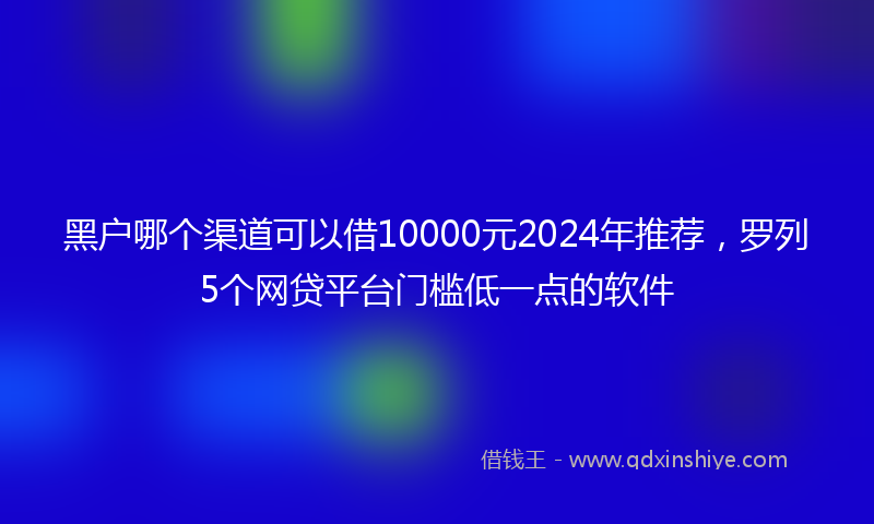 黑户哪个渠道可以借10000元2024年推荐，罗列5个网贷平台门槛低一点的软件