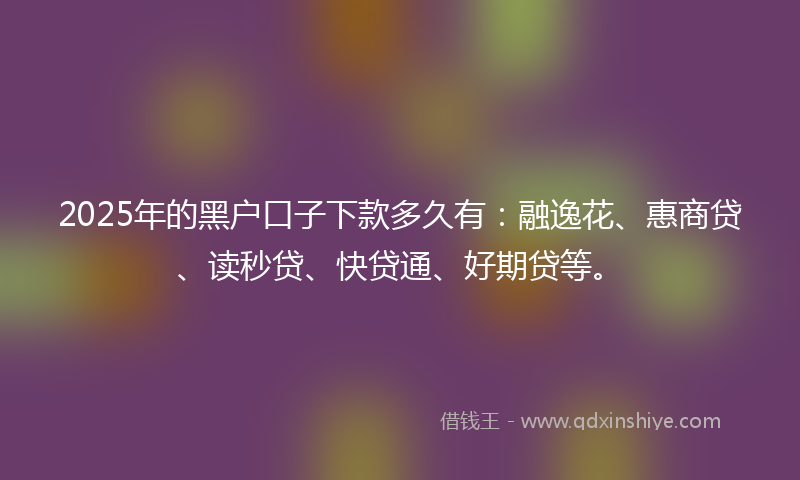 2025年的黑户口子下款多久有：融逸花、惠商贷、读秒贷、快贷通、好期贷等。