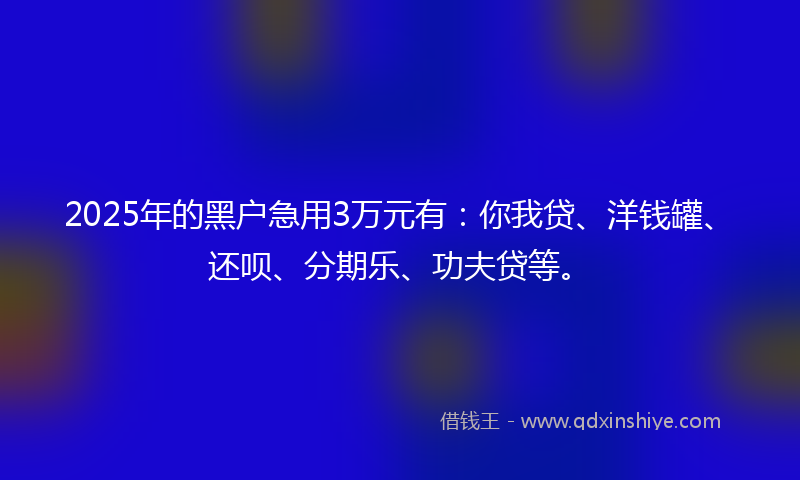 2025年的黑户急用3万元有：你我贷、洋钱罐、还呗、分期乐、功夫贷等。