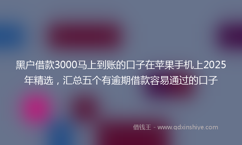 黑户借款3000马上到账的口子在苹果手机上2025年精选，汇总五个有逾期借款容易通过的口子